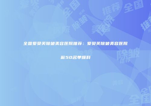 全国爱贝芙除皱美容医院推荐：爱贝芙除皱美容医院前50名单爆料