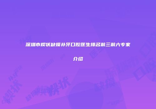 深圳市楔状缺损补牙口腔医生排名前三前六专家介绍