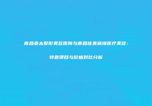 南昌亚太整形美容医院与南昌佳美丽境医疗美容：特色项目与价格对比分析