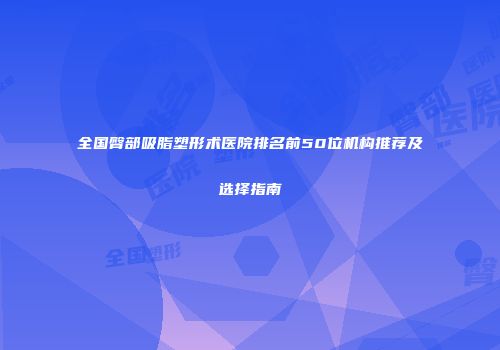 全国臀部吸脂塑形术医院排名前50位机构推荐及选择指南