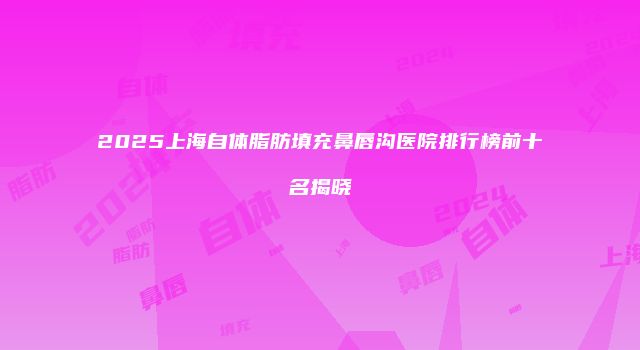 2025上海自体脂肪填充鼻唇沟医院排行榜前十名揭晓
