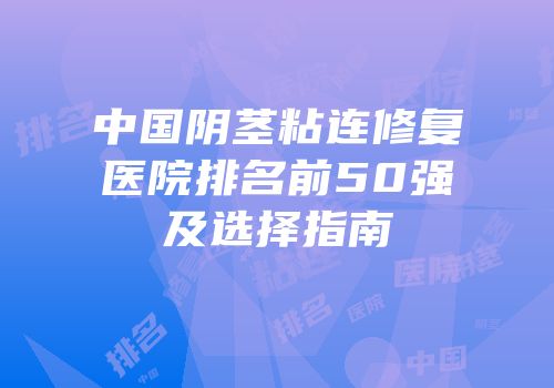 中国阴茎粘连修复医院排名前50强及选择指南