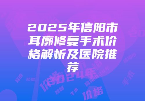 2025年信阳市耳廓修复手术价格解析及医院推荐