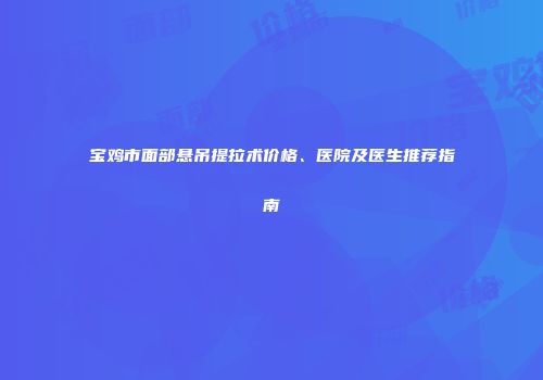 宝鸡市面部悬吊提拉术价格、医院及医生推荐指南