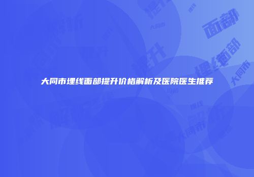 大同市埋线面部提升价格解析及医院医生推荐