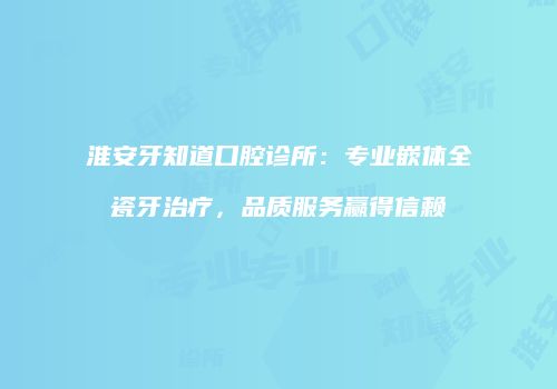 淮安牙知道口腔诊所：专业嵌体全瓷牙治疗，品质服务赢得信赖