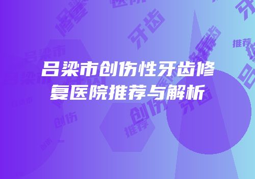 吕梁市创伤性牙齿修复医院推荐与解析