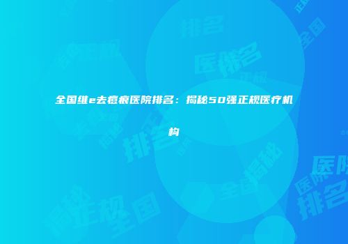 全国维e去痘痕医院排名：揭秘50强正规医疗机构