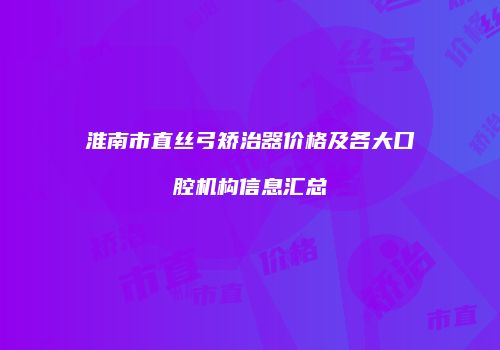 淮南市直丝弓矫治器价格及各大口腔机构信息汇总