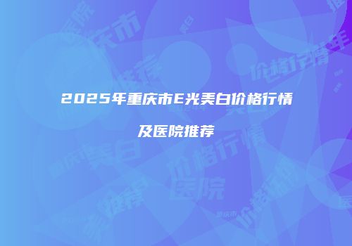 2025年重庆市E光美白价格行情及医院推荐