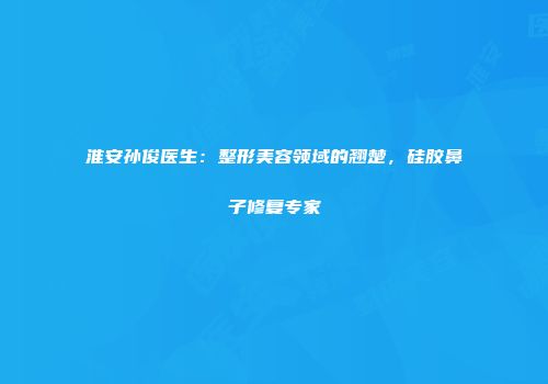 淮安孙俊医生：整形美容领域的翘楚，硅胶鼻子修复专家