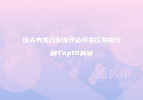 汕头市激光刺激牙齿再生医院排行榜Top10揭晓