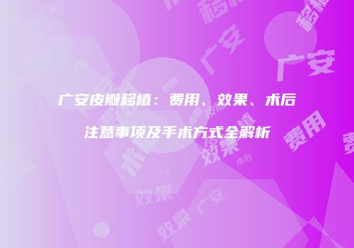 广安皮瓣移植：费用、效果、术后注意事项及手术方式全解析