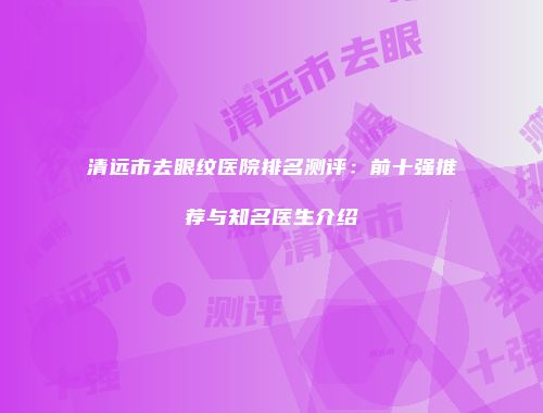 清远市去眼纹医院排名测评：前十强推荐与知名医生介绍