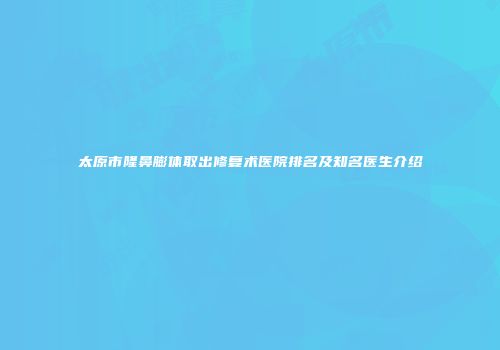 太原市隆鼻膨体取出修复术医院排名及知名医生介绍