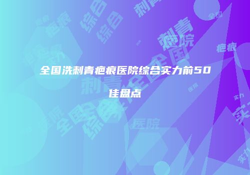 全国洗刺青疤痕医院综合实力前50佳盘点