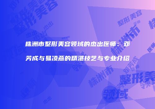 株洲市整形美容领域的杰出医师：邓芳成与易凌燕的精湛技艺与专业介绍