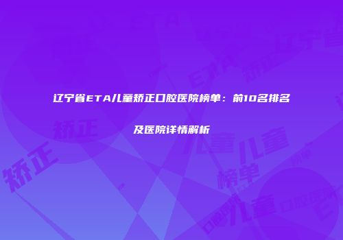 辽宁省ETA儿童矫正口腔医院榜单：前10名排名及医院详情解析