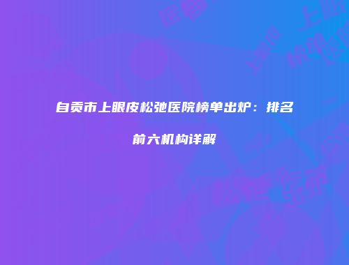 自贡市上眼皮松弛医院榜单出炉：排名前六机构详解