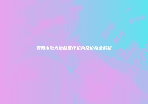 贵阳市激光嫩肤医疗机构及价格全解析