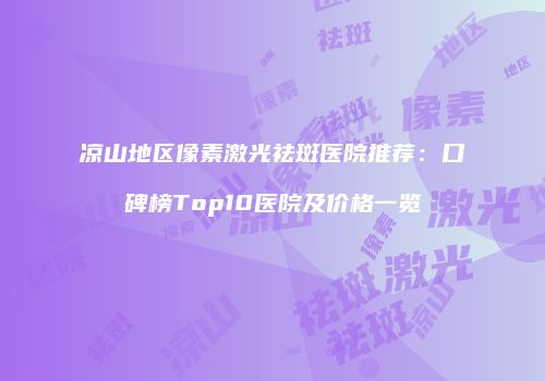 凉山地区像素激光祛斑医院推荐：口碑榜Top10医院及价格一览