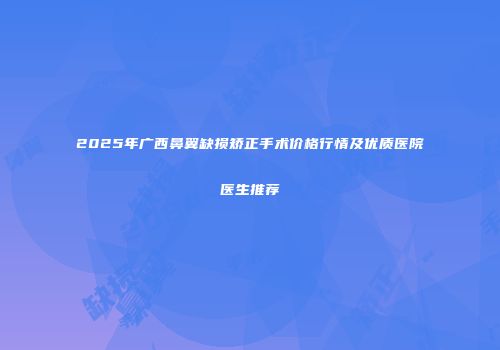 2025年广西鼻翼缺损矫正手术价格行情及优质医院医生推荐