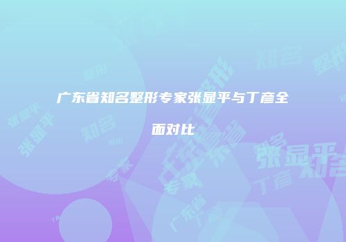 广东省知名整形专家张显平与丁彦全面对比