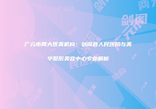 广元市两大医美机构：剑阁县人民医院与美华整形美容中心专业解析