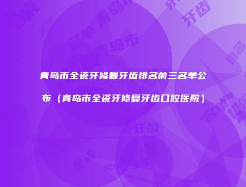 青岛市全瓷牙修复牙齿排名前三名单公布（青岛市全瓷牙修复牙齿口腔医院）