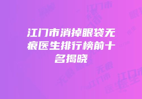 江门市消掉眼袋无痕医生排行榜前十名揭晓