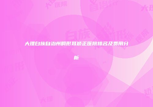 大理白族自治州畸形耳矫正医院排名及费用分析