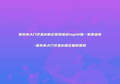 宜宾市大门牙歪斜矫正医院排名top10强一览表查收-宜宾市大门牙歪斜矫正整形医院