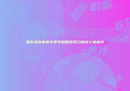鄂尔多斯市前牙美学树脂医院口碑榜十强推荐