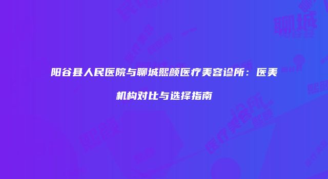 阳谷县人民医院与聊城熙颜医疗美容诊所：医美机构对比与选择指南