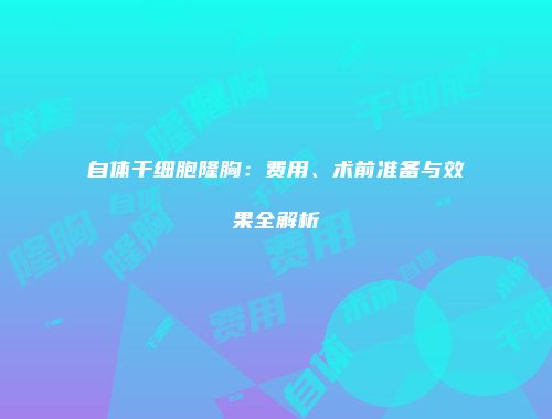 自体干细胞隆胸：费用、术前准备与效果全解析