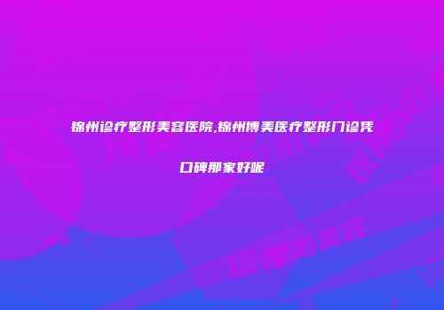 锦州诊疗整形美容医院,锦州博美医疗整形门诊凭口碑那家好呢