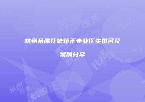杭州金属托槽矫正专业医生排名及案例分享