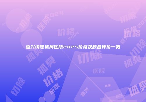 嘉兴切除狐臭医院2025价格及综合评价一览