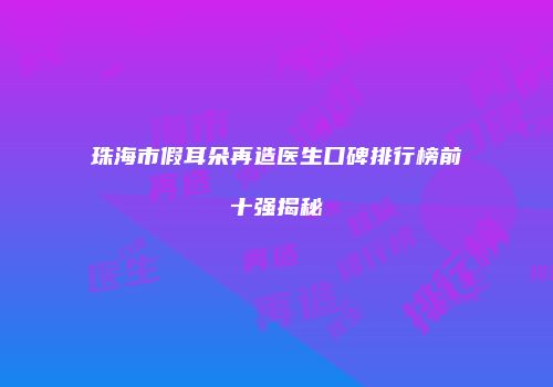 珠海市假耳朵再造医生口碑排行榜前十强揭秘