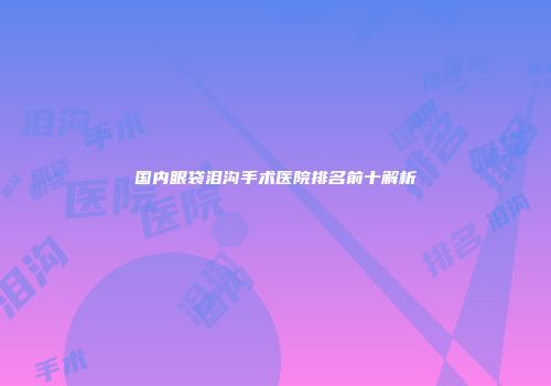 国内眼袋泪沟手术医院排名前十解析