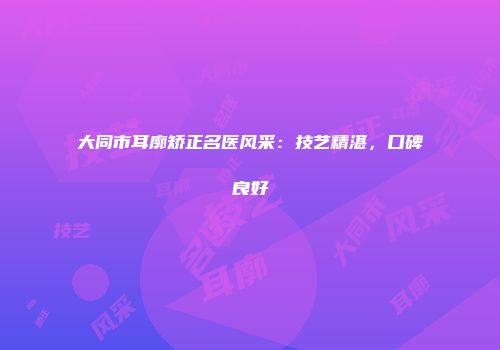 大同市耳廓矫正名医风采：技艺精湛，口碑良好