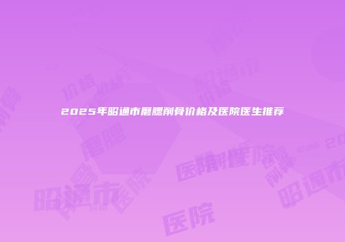 2025年昭通市磨腮削骨价格及医院医生推荐