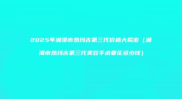 2025年湘潭市热玛吉第三代价格大揭密（湘潭市热玛吉第三代美容手术要花多少钱）