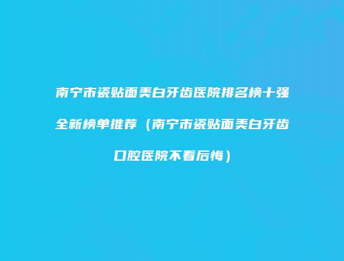 南宁市瓷贴面美白牙齿医院排名榜十强全新榜单推荐（南宁市瓷贴面美白牙齿口腔医院不看后悔）