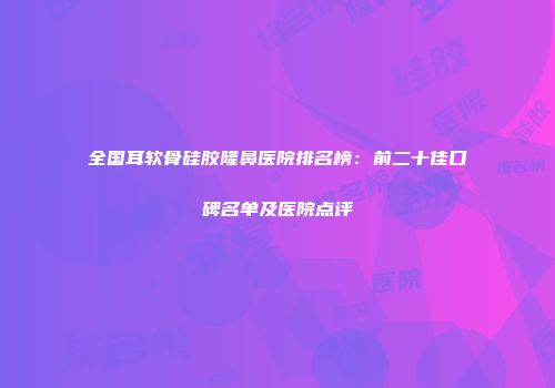 全国耳软骨硅胶隆鼻医院排名榜：前二十佳口碑名单及医院点评