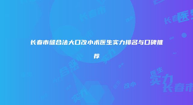 长春市缝合法大口改小术医生实力排名与口碑推荐