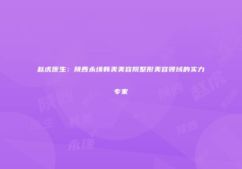 赵虎医生：陕西永缘韩美美容院整形美容领域的实力专家
