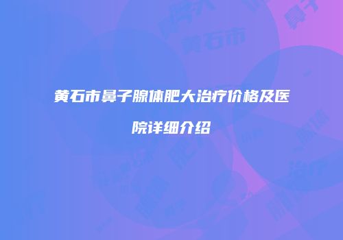 黄石市鼻子腺体肥大治疗价格及医院详细介绍