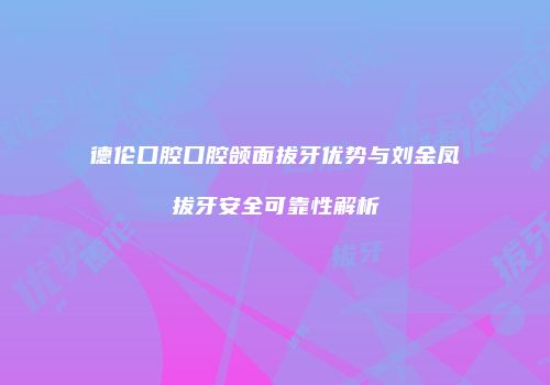 德伦口腔口腔颌面拔牙优势与刘金凤拔牙安全可靠性解析