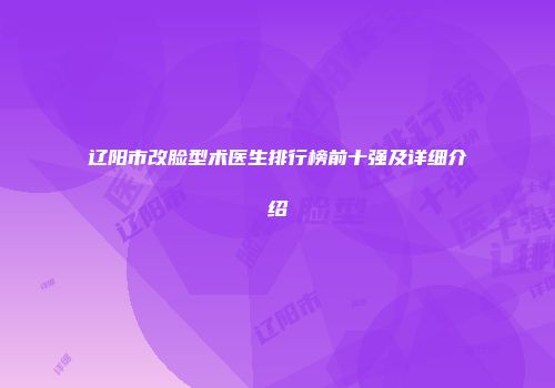 辽阳市改脸型术医生排行榜前十强及详细介绍